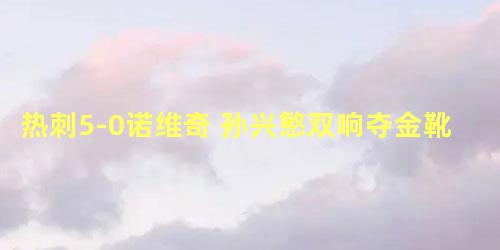 热刺5-0诺维奇 孙兴慜双响夺金靴